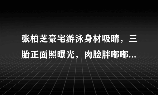 张柏芝豪宅游泳身材吸睛，三胎正面照曝光，肉脸胖嘟嘟太像二儿子