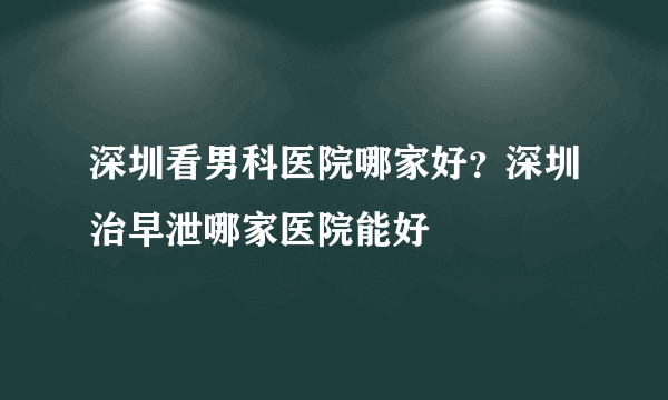 深圳看男科医院哪家好？深圳治早泄哪家医院能好