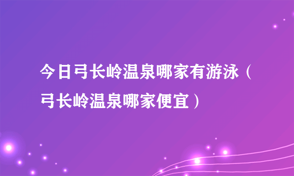 今日弓长岭温泉哪家有游泳（弓长岭温泉哪家便宜）