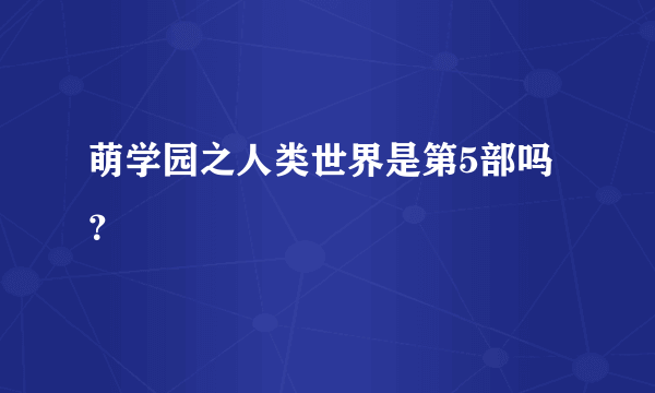 萌学园之人类世界是第5部吗？