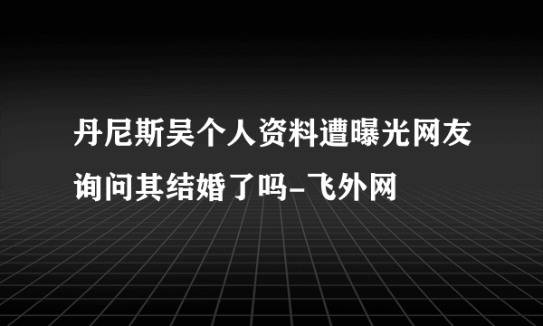 丹尼斯吴个人资料遭曝光网友询问其结婚了吗-飞外网