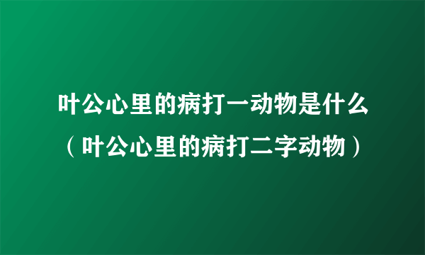 叶公心里的病打一动物是什么（叶公心里的病打二字动物）