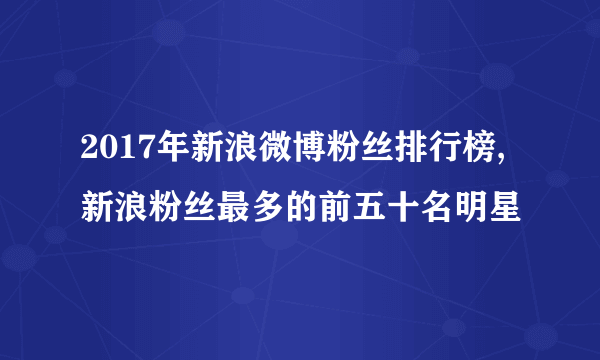 2017年新浪微博粉丝排行榜,新浪粉丝最多的前五十名明星