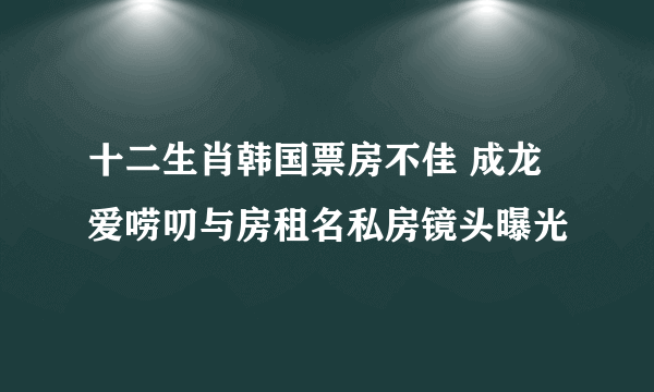 十二生肖韩国票房不佳 成龙爱唠叨与房租名私房镜头曝光