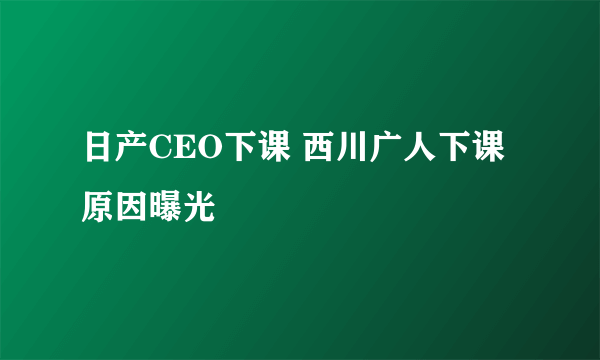 日产CEO下课 西川广人下课原因曝光