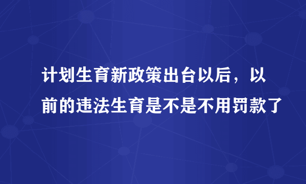 计划生育新政策出台以后，以前的违法生育是不是不用罚款了