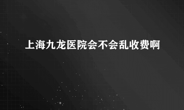 上海九龙医院会不会乱收费啊