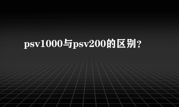 psv1000与psv200的区别？