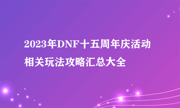 2023年DNF十五周年庆活动相关玩法攻略汇总大全