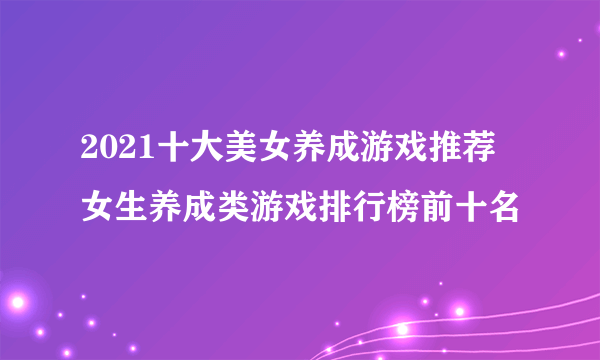 2021十大美女养成游戏推荐 女生养成类游戏排行榜前十名