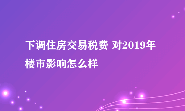 下调住房交易税费 对2019年楼市影响怎么样