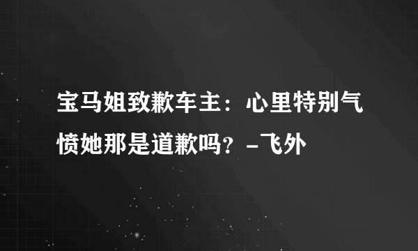 宝马姐致歉车主：心里特别气愤她那是道歉吗？-飞外