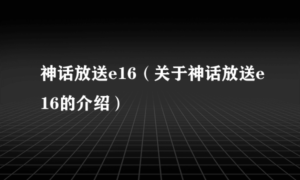 神话放送e16（关于神话放送e16的介绍）