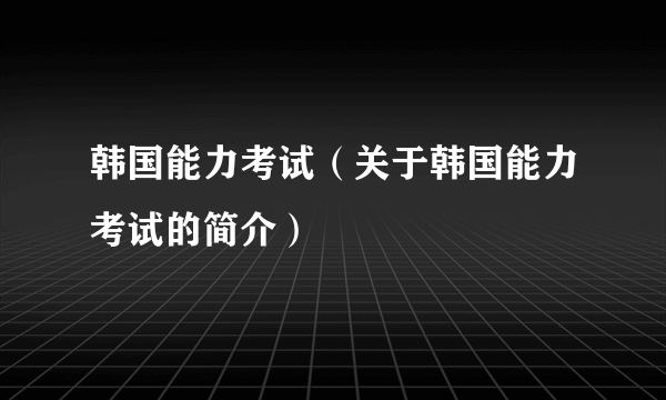 韩国能力考试（关于韩国能力考试的简介）