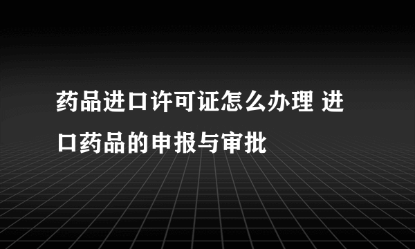 药品进口许可证怎么办理 进口药品的申报与审批