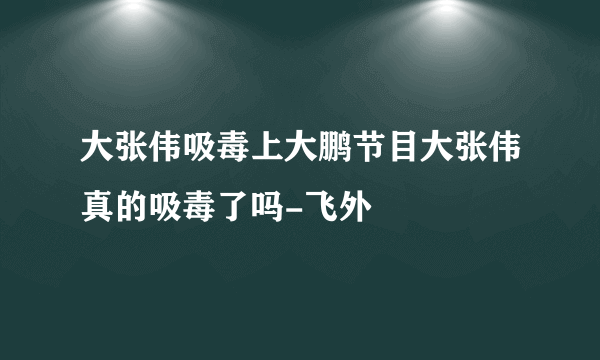 大张伟吸毒上大鹏节目大张伟真的吸毒了吗-飞外