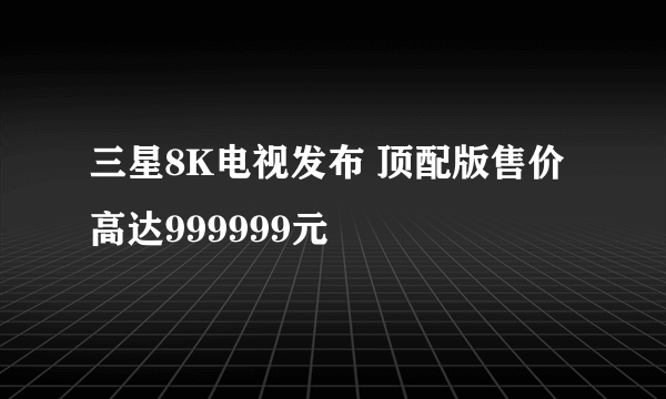 三星8K电视发布 顶配版售价高达999999元