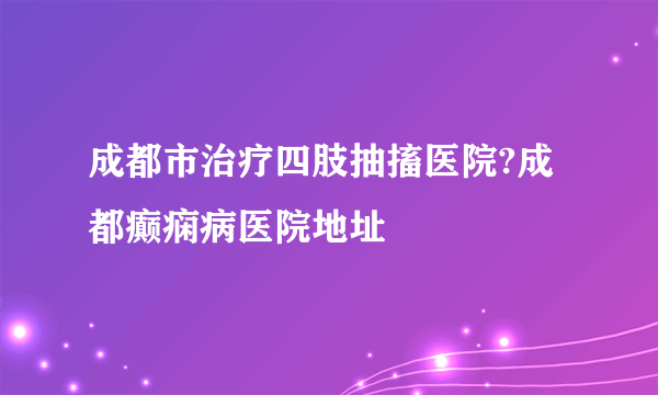 成都市治疗四肢抽搐医院?成都癫痫病医院地址