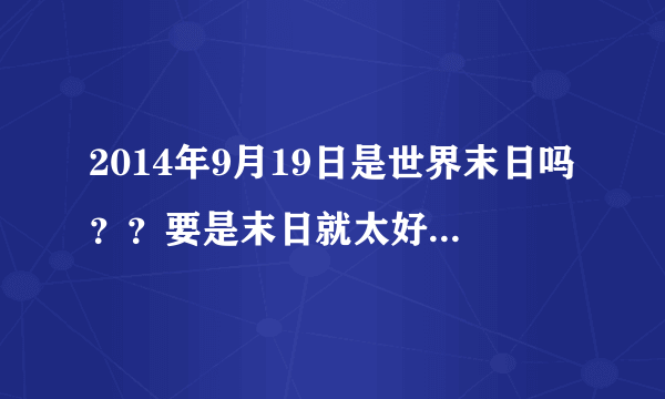 2014年9月19日是世界末日吗？？要是末日就太好了！！！