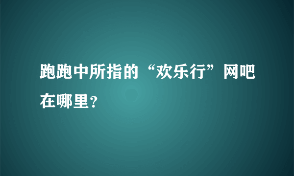 跑跑中所指的“欢乐行”网吧在哪里？