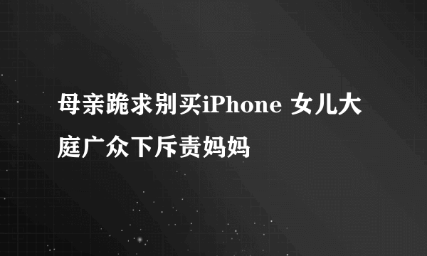 母亲跪求别买iPhone 女儿大庭广众下斥责妈妈