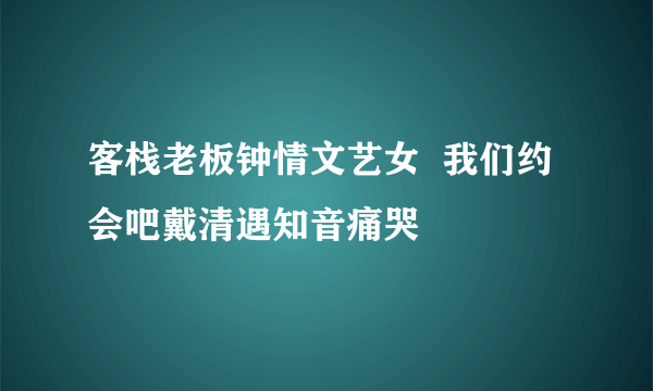 客栈老板钟情文艺女  我们约会吧戴清遇知音痛哭