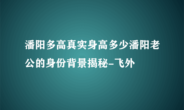 潘阳多高真实身高多少潘阳老公的身份背景揭秘-飞外