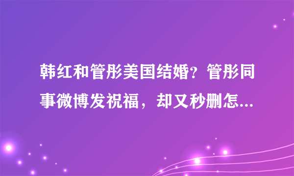 韩红和管彤美国结婚？管彤同事微博发祝福，却又秒删怎么回事？-飞外网