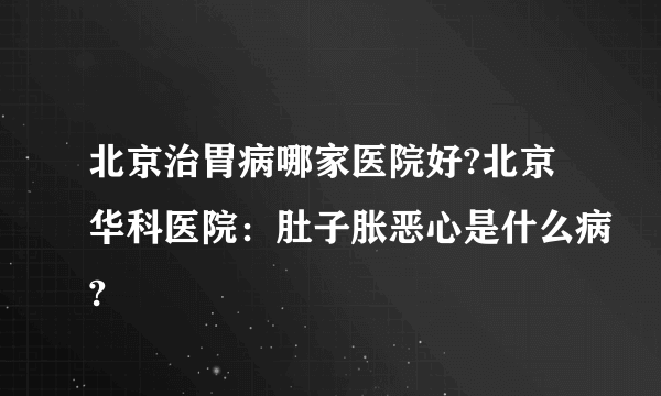 北京治胃病哪家医院好?北京华科医院：肚子胀恶心是什么病?