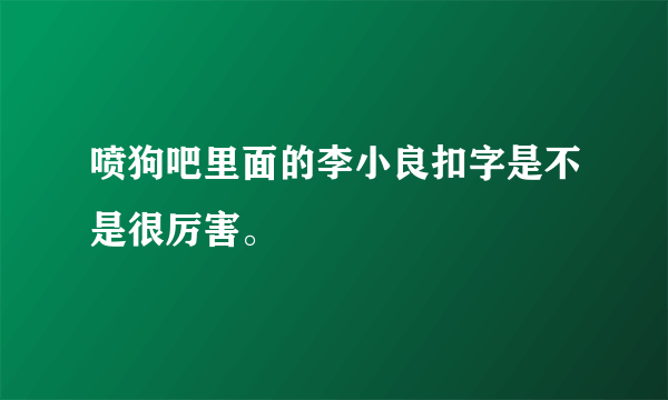 喷狗吧里面的李小良扣字是不是很厉害。