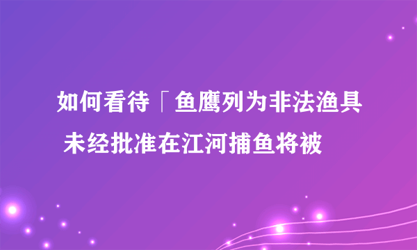 如何看待「鱼鹰列为非法渔具 未经批准在江河捕鱼将被