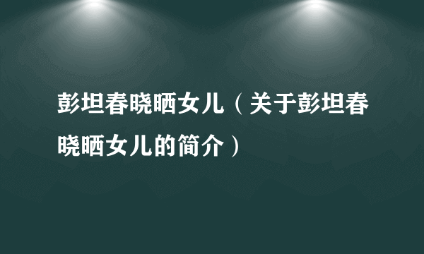 彭坦春晓晒女儿（关于彭坦春晓晒女儿的简介）