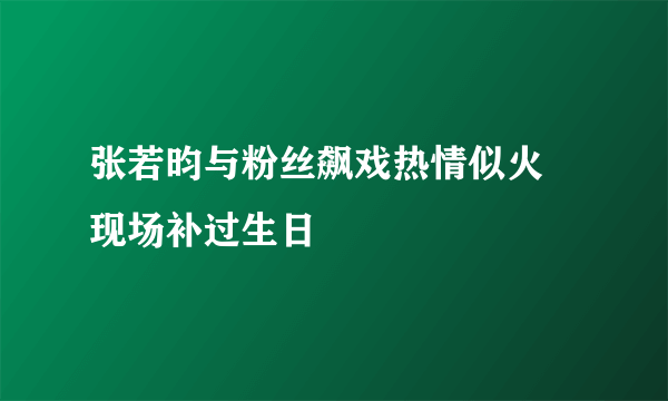 张若昀与粉丝飙戏热情似火 现场补过生日