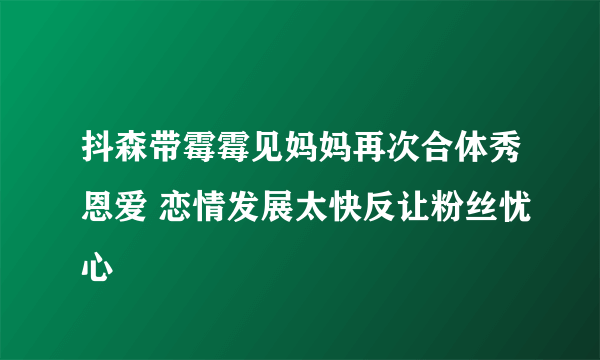 抖森带霉霉见妈妈再次合体秀恩爱 恋情发展太快反让粉丝忧心