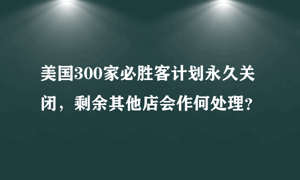 美国300家必胜客计划永久关闭，剩余其他店会作何处理？