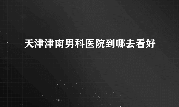 天津津南男科医院到哪去看好