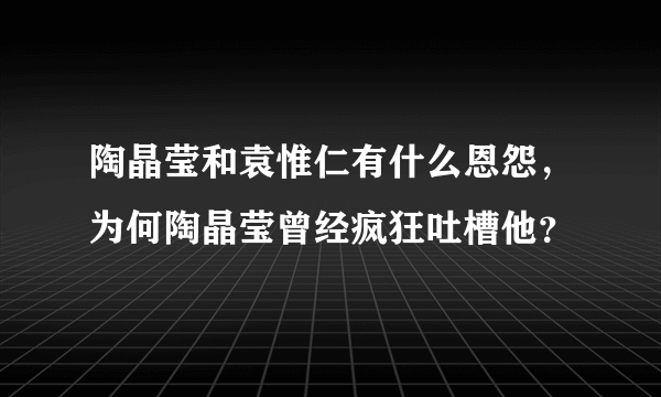 陶晶莹和袁惟仁有什么恩怨，为何陶晶莹曾经疯狂吐槽他？