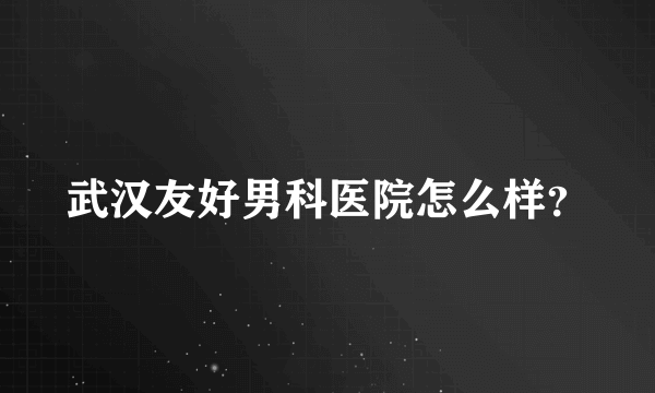 武汉友好男科医院怎么样？