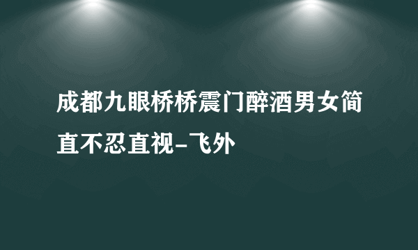 成都九眼桥桥震门醉酒男女简直不忍直视-飞外