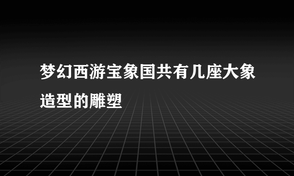 梦幻西游宝象国共有几座大象造型的雕塑