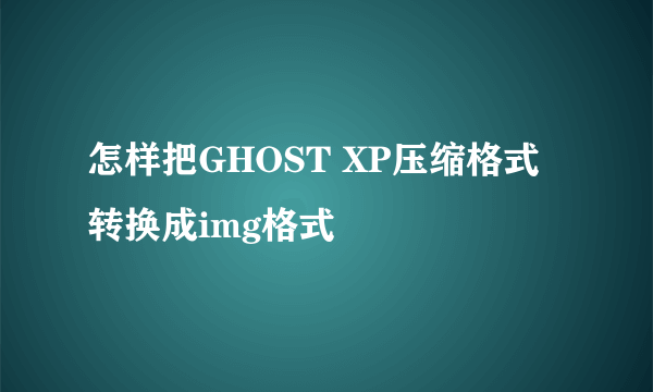 怎样把GHOST XP压缩格式转换成img格式