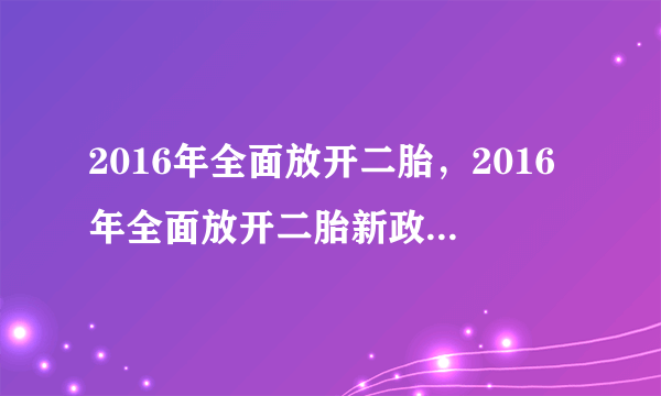 2016年全面放开二胎，2016年全面放开二胎新政策最新消息二胎产假国家规定多少天