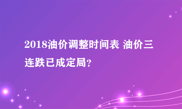 2018油价调整时间表 油价三连跌已成定局？