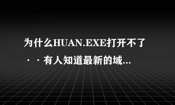 为什么HUAN.EXE打开不了··有人知道最新的域名没·谢了 不知道别来捣乱··在先等高手本人邮箱473551@qq.