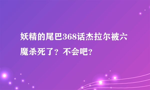 妖精的尾巴368话杰拉尔被六魔杀死了？不会吧？