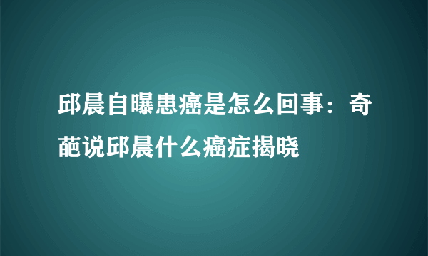 邱晨自曝患癌是怎么回事：奇葩说邱晨什么癌症揭晓