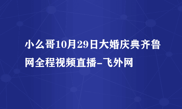 小么哥10月29日大婚庆典齐鲁网全程视频直播-飞外网