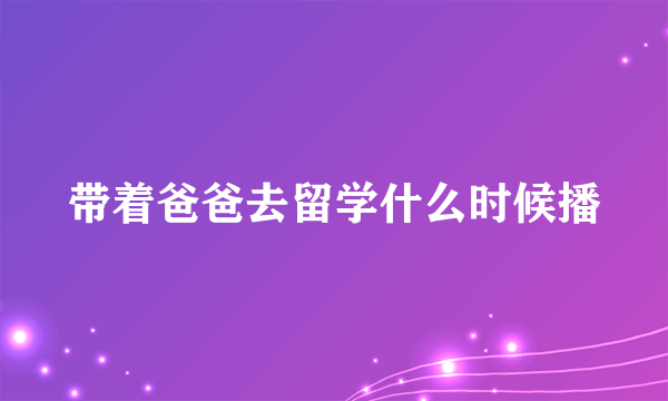 带着爸爸去留学什么时候播