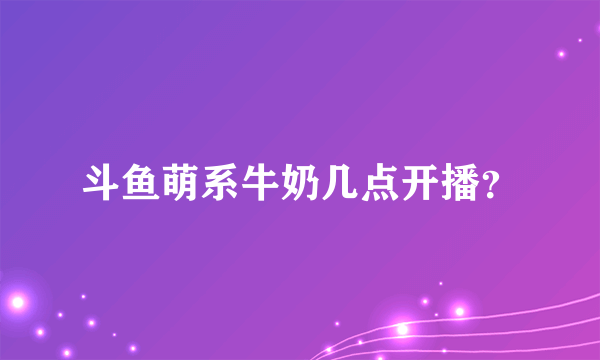 斗鱼萌系牛奶几点开播？