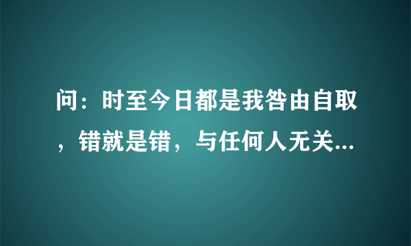 问：时至今日都是我咎由自取，错就是错，与任何人无关。生活的平顺造就了我狂妄自大骄傲蛮横的脾气，导致